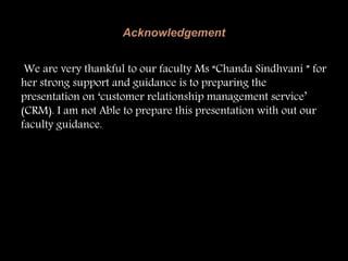 We are very thankful to our faculty Ms “Chanda Sindhvani ” for
her strong support and guidance is to preparing the
presentation on ‘customer relationship management service’
(CRM). I am not Able to prepare this presentation with out our
faculty guidance.
 