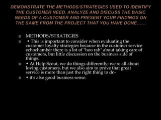  METHODS/STRATEGIES
 • This is important to consider when evaluating the
customer loyalty strategies because in the customer service
echochamber there is a lot of "hoo rah" about taking care of
customers, but little discussion on the business side of
things.
 • At Help Scout, we do things differently; we're all about
loving customers, but we also aim to prove that great
service is more than just the right thing to do-
 • it's also good business sense.
 