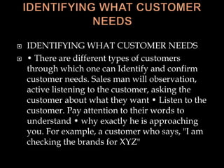  IDENTIFYING WHAT CUSTOMER NEEDS
 • There are different types of customers
through which one can Identify and confirm
customer needs. Sales man will observation,
active listening to the customer, asking the
customer about what they want • Listen to the
customer. Pay attention to their words to
understand • why exactly he is approaching
you. For example, a customer who says, "I am
checking the brands for XYZ"
 