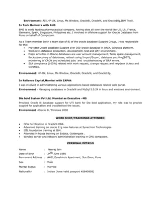 Environment: AIX,HP-UX, Linux, Ms Window, Oracle8i, Oracle9i, and Oracle10g,IBM Tivoli.
In Tech Mahindra with BMS
BMS is world leading pharmaceutical company, having sites all over the world like US, Uk, France,
Germany, Spain, Singapore, Philippines etc. I involved in offshore support for Oracle Database from
Pune on behalf of Compucom.
As a Team member (with a team size of 8) of the oracle database Support Group, I was responsible
for the:
• Provided Oracle database Support over 350-oracle database in UNIX, windows platform.
• Worked in database production, development, test and UAT environment.
• Major activities in Oracle databases are user account management, Table space management,
Backup/recovery of databases, refresh using Import/Export, database patching(DST),
monitoring of CRON and scheduled jobs and troubleshooting of ORA errors.
• SLA compliance (100%) related with work request, change request and helpdesk tickets and
workflow.
Environment: HP-UX, Linux, Ms Window, Oracle8i, Oracle9i, and Oracle10g.
In Reliance Capital,Mumbai with ZAPAk
I was involved in administrating various applications based databases related web portal.
Environment - Managing databases in Oracle9i and MySql 5.0.24 in linux and windows environment.
Die bold System Pvt Ltd, Mumbai as Executive –MS
Provided Oracle 8i database support for UTI bank for Die bold application, my role was to provide
support for application and troubleshoot the issues.
Environment –Oracle 8i, Windows 2000
WORK SHOP/TRAININGS ATTENDED
• OCA Certification in Oracle9i DBA.
• Advanced training on oracle 11g new features at Synechron Technologies.
• IITL foundation training at IBM.
• Attended in house training on Exdata, Goldengate .
• Window server and network administration training in CMS computers.
PERSONAL DETAILS
Name : Neeraj Jain
Date of Birth : 24th June 1980
Permanent Address : A401,Davabindu Apartment, Sus Gaon, Pune
Sex : Male
Marital Status : Married
Nationality : Indian (have valid passport K6840808)
 