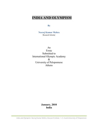 INDIA AND OLYMPISM

                                          By


                             Neeraj Kumar Mehra
                                   Research Scholar




                                    An
                                   Essay
                               Submitted to
                     International Olympic Academy
                                    &
                        University of Peloponnese
                                  Athens




                                 January, 2010
                                     India


India and Olympism, Neeraj Kumar Mehra, Research Scholar, l .O. A and University of Peloponnese
 
