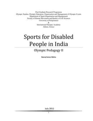 Post Graduate Research Programme
Olympic Studies, Olympic Education, Organization and Management of Olympic Events
                 Department of Sport Organisation and Management
             Faculty of Human Movement and Quality of Life Sciences
                             University of Peloponnese
                                         &
                          International Olympic Academy
                                   Athens, Greece




         Sports for Disabled
           People in India
                      Olympic Pedagogy II
                               Neeraj Kumar Mehra




                                   July 2011
                                       1
 