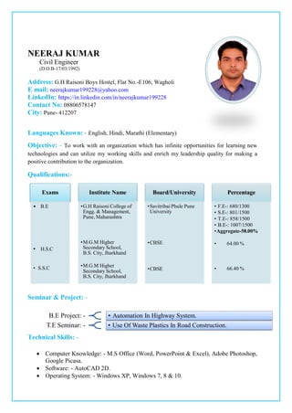 NEERAJ KUMAR
Civil Engineer
(D.O.B-17/03/1992)
Address: G.H Raisoni Boys Hostel, Flat No.-E106, Wagholi
E mail: neerajkumar199228@yahoo.com
LinkedIn: https://in.linkedin.com/in/neerajkumar199228
Contact No: 08806578147
City: Pune- 412207
Languages Known: - English, Hindi, Marathi (Elementary)
Objective: - To work with an organization which has infinite opportunities for learning new
technologies and can utilize my working skills and enrich my leadership quality for making a
positive contribution to the organization.
Qualifications:-
Seminar & Project: -
Technical Skills: -
 Computer Knowledge: - M.S Office (Word, PowerPoint & Excel), Adobe Photoshop,
Google Picasa.
 Software: - AutoCAD 2D.
 Operating System: - Windows XP, Windows 7, 8 & 10.
Exams
• B.E
• H.S.C
• S.S.C
Institute Name
•G.H Raisoni College of
Engg. & Management,
Pune, Maharashtra
•M.G.M Higher
Secondary School,
B.S. City, Jharkhand
•M.G.M Higher
Secondary School,
B.S. City, Jharkhand
Board/University
•Savitribai Phule Pune
University
•CBSE
•CBSE
Percentage
• F.E-: 680/1300
• S.E-: 801/1500
• T.E-: 858/1500
• B.E-: 1007/1500
•Aggregate-58.00%
• 64.00 %
• 66.40 %
B.E Project: - • Automation In Highway System.
T.E Seminar: - • Use Of Waste Plastics In Road Construction.
 