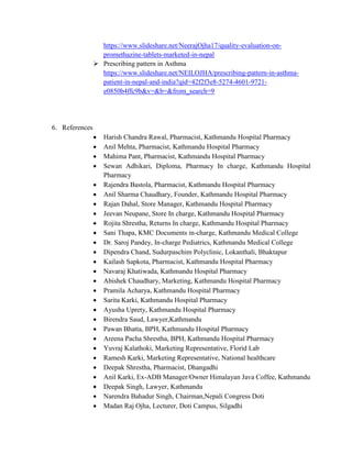 https://www.slideshare.net/NeerajOjha17/quality-evaluation-on-
promethazine-tablets-marketed-in-nepal
 Prescribing pattern in Asthma
https://www.slideshare.net/NEILOJHA/prescribing-pattern-in-asthma-
patient-in-nepal-and-india?qid=42f2f3e8-5274-4601-9721-
e0850b4ffc9b&v=&b=&from_search=9
6. References
 Harish Chandra Rawal, Pharmacist, Kathmandu Hospital Pharmacy
 Anil Mehta, Pharmacist, Kathmandu Hospital Pharmacy
 Mahima Pant, Pharmacist, Kathmandu Hospital Pharmacy
 Sewan Adhikari, Diploma, Pharmacy In charge, Kathmandu Hospital
Pharmacy
 Rajendra Bastola, Pharmacist, Kathmandu Hospital Pharmacy
 Anil Sharma Chaudhary, Founder, Kathmandu Hospital Pharmacy
 Rajan Dahal, Store Manager, Kathmandu Hospital Pharmacy
 Jeevan Neupane, Store In charge, Kathmandu Hospital Pharmacy
 Rojita Shrestha, Returns In charge, Kathmandu Hospital Pharmacy
 Sani Thapa, KMC Documents in-charge, Kathmandu Medical College
 Dr. Saroj Pandey, In-charge Pediatrics, Kathmandu Medical College
 Dipendra Chand, Sudurpaschim Polyclinic, Lokanthali, Bhaktapur
 Kailash Sapkota, Pharmacist, Kathmandu Hospital Pharmacy
 Navaraj Khatiwada, Kathmandu Hospital Pharmacy
 Abishek Chaudhary, Marketing, Kathmandu Hospital Pharmacy
 Pramila Acharya, Kathmandu Hospital Pharmacy
 Sarita Karki, Kathmandu Hospital Pharmacy
 Ayusha Uprety, Kathmandu Hospital Pharmacy
 Birendra Saud, Lawyer,Kathmandu
 Pawan Bhatta, BPH, Kathmandu Hospital Pharmacy
 Areena Pacha Shrestha, BPH, Kathmandu Hospital Pharmacy
 Yuvraj Kalathoki, Marketing Representative, Florid Lab
 Ramesh Karki, Marketing Representative, National healthcare
 Deepak Shrestha, Pharmacist, Dhangadhi
 Anil Karki, Ex-ADB Manager/Owner Himalayan Java Coffee, Kathmandu
 Deepak Singh, Lawyer, Kathmandu
 Narendra Bahadur Singh, Chairman,Nepali Congress Doti
 Madan Raj Ojha, Lecturer, Doti Campus, Silgadhi
 