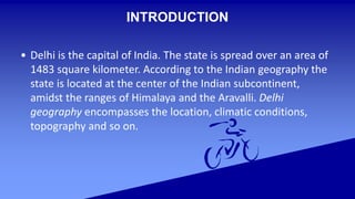 INTRODUCTION
• Delhi is the capital of India. The state is spread over an area of
1483 square kilometer. According to the Indian geography the
state is located at the center of the Indian subcontinent,
amidst the ranges of Himalaya and the Aravalli. Delhi
geography encompasses the location, climatic conditions,
topography and so on.
 