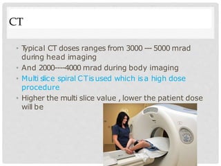 CT
• T
ypical CT doses ranges from 3000 --- 5000 mrad
during head imaging
• And 2000----4000 mrad during body imaging
• Multi slice spiral CTisused which isa high dose
procedure
• Higher the multi slice value , lower the patient dose
will be
 