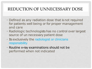 REDUCTION OF UNNECESSARY DOSE
• Defined as any radiation dose that is not required
for patients well being or for proper management
and care
• Radiologic technologists has no control over largest
source of un necessary patient dose
• Its exclusively the radiologist or clinicians
responsibility
• Routine x-ray examinations should not be
performed when not indicated
 