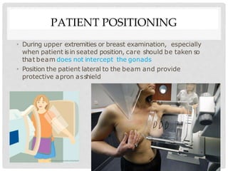 PATIENT POSITIONING
• During upper extremities or breast examination, especially
when patient isin seated position, care should be taken so
that beam does not intercept the gonads
• Position the patient lateral to the beam and provide
protective apron asshield
 