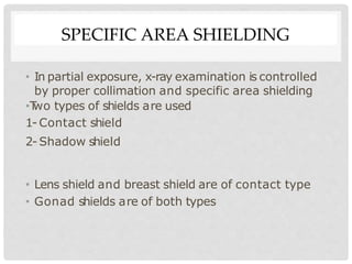 SPECIFIC AREA SHIELDING
• In partial exposure, x-ray examination is controlled
by proper collimation and specific area shielding
•T
wo types of shields are used
1- Contact shield
2- Shadow shield
• Lens shield and breast shield are of contact type
• Gonad shields are of both types
 