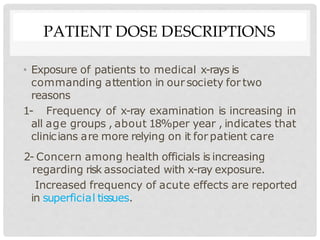 PATIENT DOSE DESCRIPTIONS
• Exposure of patients to medical x-rays is
commanding attention in our society for two
reasons
1- Frequency of x-ray examination is increasing in
all age groups , about 18%per year , indicates that
clinicians are more relying on it for patient care
2- Concern among health officials is increasing
regarding risk associated with x-ray exposure.
Increased frequency of acute effects are reported
in superficial tissues.
 