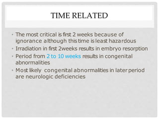 TIME RELATED
• The most critical is first 2 weeks because of
ignorance although thistime isleast hazardous
• Irradiation in first 2weeks results in embryo resorption
• Period from 2 to 10 weeks results in congenital
abnormalities
• Most likely congenital abnormalities in laterperiod
are neurologic deficiencies
 