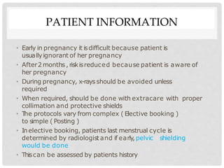 PATIENT INFORMATION
• Early in pregnancy it isdifficult because patient is
usuallyignorant of her pregnancy
• After2 months , riskisreduced because patient is aware of
her pregnancy
• During pregnancy, x-rays should be avoided unless
required
• When required, should be done with extracare with proper
collimation and protective shields
• T
he protocols vary from complex ( Elective booking )
to simple ( Posting )
• Inelective booking, patients last menstrual cycle is
determined by radiologist and if early,pelvic shielding
would be done
• Thiscan be assessed by patients history
 
