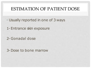 ESTIMATION OF PATIENT DOSE
• Usually reported in one of 3 ways
1- Entrance skin exposure
2- Gonadal dose
3- Dose to bone marrow
 