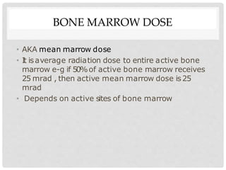 BONE MARROW DOSE
• AKA mean marrow dose
• I
t isaverage radiation dose to entire active bone
marrow e-g if 50%of active bone marrow receives
25 mrad , then active mean marrow dose is25
mrad
• Depends on active sites of bone marrow
 