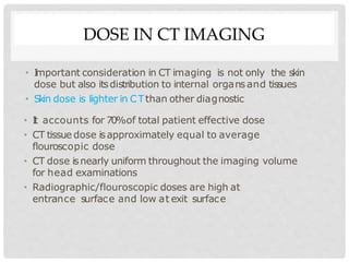 DOSE IN CT IMAGING
• I
mportant consideration in CT imaging is not only the skin
dose but also itsdistribution to internal organs and tissues
• Skin dose is lighter in CTthan other diagnostic
• I
t accounts for 70%of total patient effective dose
• CT tissue dose isapproximately equal to average
flouroscopic dose
• CT dose isnearly uniform throughout the imaging volume
for head examinations
• Radiographic/flouroscopic doses are high at
entrance surface and low at exit surface
 
