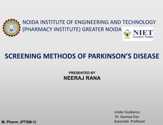 SCREENING METHODS OF PARKINSON’S DISEASE
M. Pharm. (PTSM-1)
PRESENTED BY
NEERAJ RANA
NOIDA INSTITUTE OF ENGINEERING AND TECHNOLOGY
(PHARMACY INSTITUTE) GREATER NOIDA
Under Guidance:
Dr. Saumya Das
Associate Professor
 