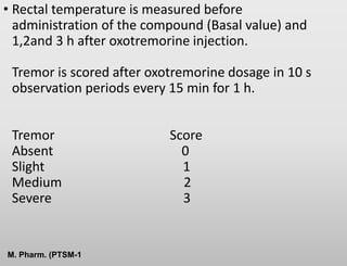 • Rectal temperature is measured before
administration of the compound (Basal value) and
1,2and 3 h after oxotremorine injection.
Tremor is scored after oxotremorine dosage in 10 s
observation periods every 15 min for 1 h.
Tremor Score
Absent 0
Slight 1
Medium 2
Severe 3
M. Pharm. (PTSM-1
 