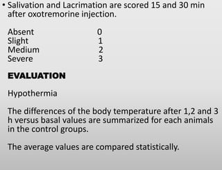 • Salivation and Lacrimation are scored 15 and 30 min
after oxotremorine injection.
Absent 0
Slight 1
Medium 2
Severe 3
EVALUATION
Hypothermia
The differences of the body temperature after 1,2 and 3
h versus basal values are summarized for each animals
in the control groups.
The average values are compared statistically.
 