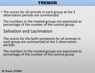 • The scores for all animals in each group at the 3
observation periods are summarized.
The numbers in the treated groups are expressed as
percentage of the number of the control group.
Salivation and Lacrimation
The scores for the both symptoms for all animals in
each group are summarized at the 2 observation
periods.
The numbers in the treated groups are expressed as
percentage of the number of the control group
TREMOR
M. Pharm. (PTSM-1
 