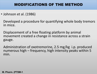 MODIFICATIONS OF THE METHOD
• Johnson et al. (1986)
Developed a procedure for quantifying whole body tremors
in mice.
Displacement of a free floating platform by animal
movement created a change in resistance across a strain
gauge.
Administration of oxotremorine, 2.5 mg/kg i.p. produced
numerous high – frequency, high intensity peaks within 5
min.
M. Pharm. (PTSM-1
 