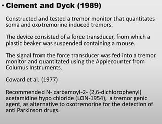 • Clement and Dyck (1989)
Constructed and tested a tremor monitor that quantitates
soma and oxotremorine induced tremors.
The device consisted of a force transducer, from which a
plastic beaker was suspended containing a mouse.
The signal from the force transducer was fed into a tremor
monitor and quantitated using the Applecounter from
Columus Instruments.
Coward et al. (1977)
Recommended N- carbamoyl-2- (2,6-dichlorophenyl)
acetamidine hypo chloride (LON-1954), a tremor genic
agent, as alternative to oxotremorine for the detection of
anti Parkinson drugs.
 