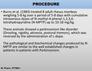 PROCEDURE
• Burns et al. (1983) treated 8 adult rhesus monkeys
weighing 5-8 kg over a period of 5-8 days with cumulative
intravenous doses of N-methyl-4-phenyl-1,2,3,6-
tetrahydropyridine (N-MPTP) up to 10-18 mg/kg.
These animals showed a parkinsonism like disorder
(Drooling, rigidity, akinesia, postural tremors), which was
reversed by the administration of L-dopa.
The pathological and biochemical changes produced by N-
MPTP are similar to the well established changes in
patients in patients with Parkinsonism.
M. Pharm. (PTSM-1
 