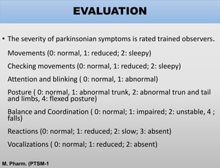 EVALUATION
• The severity of parkinsonian symptoms is rated trained observers.
Movements (0: normal, 1: reduced; 2: sleepy)
Checking movements (0: normal, 1: reduced; 2: sleepy)
Attention and blinking ( 0: normal, 1: abnormal)
Posture ( 0: normal, 1: abnormal trunk, 2: abnormal trun and tail
and limbs, 4: flexed posture)
Balance and Coordination ( 0: normal; 1: impaired; 2: unstable, 4 ;
falls)
Reactions (0: normal; 1: reduced; 2: slow; 3: absent)
Vocalizations ( 0: normal; 1: reduced; 2: absent)
M. Pharm. (PTSM-1
 