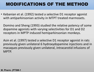 MODIFICATIONS OF THE METHOD
• Kebanian et al. (1992) tested a selective D1 receptor agonist
with antiparkinsonian activity in MTPT treated marmosets.
Domino and Sheng (1993) studied the relative potency of some
dopamine agonists with varying selectivities for D1 and D2
receptors in MPTP induced hemiparkinsonian monkeys.
Asin et al. (1997) tested a selective D1 receptor agonist in rats
previously given unilateral 6 hydroxydopamine injections and in
macaques previously given unilateral, intracarotid infusions of
MPTP.
M. Pharm. (PTSM-1
 