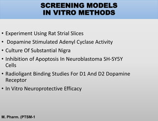 SCREENING MODELS
IN VITRO METHODS
• Experiment Using Rat Strial Slices
• Dopamine Stimulated Adenyl Cyclase Activity
• Culture Of Substantial Nigra
• Inhibition of Apoptosis In Neuroblastoma SH-SY5Y
Cells
• Radioligant Binding Studies For D1 And D2 Dopamine
Receptor
• In Vitro Neuroprotective Efficacy
M. Pharm. (PTSM-1
 