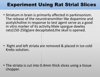 Experiment Using Rat Strial Slices
• Striatum in brain is primarily affected in parkinsonism.
The release of the neurotransmitter like dopamine and
acetylcholine in response to test agent serve as a good
in vitro marker of its activity.Male spargue dawley
rats(150-250g)are decapitated,the skull is opened.
• Right and left striata are removed & placed in ice-cold
Krebs solution.
• The striata is cut into 0.4mm thick slices using a tissue
chopper.
 