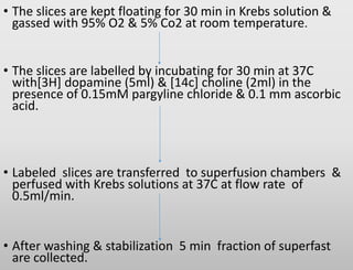 • The slices are kept floating for 30 min in Krebs solution &
gassed with 95% O2 & 5% Co2 at room temperature.
• The slices are labelled by incubating for 30 min at 37C
with[3H] dopamine (5ml) & [14c] choline (2ml) in the
presence of 0.15mM pargyline chloride & 0.1 mm ascorbic
acid.
• Labeled slices are transferred to superfusion chambers &
perfused with Krebs solutions at 37C at flow rate of
0.5ml/min.
• After washing & stabilization 5 min fraction of superfast
are collected.
 