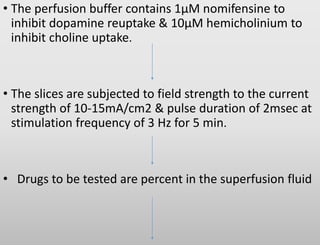 • The perfusion buffer contains 1µM nomifensine to
inhibit dopamine reuptake & 10µM hemicholinium to
inhibit choline uptake.
• The slices are subjected to field strength to the current
strength of 10-15mA/cm2 & pulse duration of 2msec at
stimulation frequency of 3 Hz for 5 min.
• Drugs to be tested are percent in the superfusion fluid
 