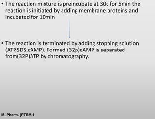 • The reaction mixture is preincubate at 30c for 5min the
reaction is initiated by adding membrane proteins and
incubated for 10min
• The reaction is terminated by adding stopping solution
(ATP,SDS,cAMP). Formed (32p)cAMP is separated
from(32P)ATP by chromatography.
M. Pharm. (PTSM-1
 
