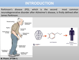 INTRODUCTION
Parkinson's disease (PD), which is the second most common
neurodegenerative disorder after Alzheimer's disease, is firstly defined after
James Parkinson.
M. Pharm. (PTSM-1)
 