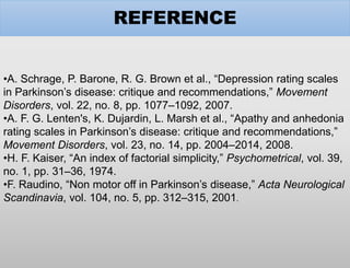 REFERENCE
•A. Schrage, P. Barone, R. G. Brown et al., “Depression rating scales
in Parkinson’s disease: critique and recommendations,” Movement
Disorders, vol. 22, no. 8, pp. 1077–1092, 2007.
•A. F. G. Lenten's, K. Dujardin, L. Marsh et al., “Apathy and anhedonia
rating scales in Parkinson’s disease: critique and recommendations,”
Movement Disorders, vol. 23, no. 14, pp. 2004–2014, 2008.
•H. F. Kaiser, “An index of factorial simplicity,” Psychometrical, vol. 39,
no. 1, pp. 31–36, 1974.
•F. Raudino, “Non motor off in Parkinson’s disease,” Acta Neurological
Scandinavia, vol. 104, no. 5, pp. 312–315, 2001.
 