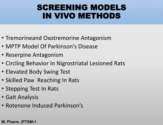SCREENING MODELS
IN VIVO METHODS
• Tremorineand Oxotremorine Antagonism
• MPTP Model Of Parkinson’s Disease
• Reserpine Antagonism
• Circling Behavior In Nigrostriatal Lesioned Rats
• Elevated Body Swing Test
• Skilled Paw Reaching In Rats
• Stepping Test In Rats
• Gait Analysis
• Rotenone Induced Parkinson’s
M. Pharm. (PTSM-1
 