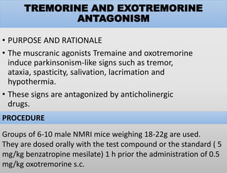 TREMORINE AND EXOTREMORINE
ANTAGONISM
• PURPOSE AND RATIONALE
• The muscranic agonists Tremaine and oxotremorine
induce parkinsonism-like signs such as tremor,
ataxia, spasticity, salivation, lacrimation and
hypothermia.
• These signs are antagonized by anticholinergic
drugs.
PROCEDURE
Groups of 6-10 male NMRI mice weighing 18-22g are used.
They are dosed orally with the test compound or the standard ( 5
mg/kg benzatropine mesilate) 1 h prior the administration of 0.5
mg/kg oxotremorine s.c.
 