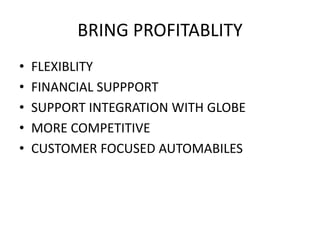 BRING PROFITABLITY
• FLEXIBLITY
• FINANCIAL SUPPPORT
• SUPPORT INTEGRATION WITH GLOBE
• MORE COMPETITIVE
• CUSTOMER FOCUSED AUTOMABILES
 