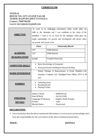 CURRICULUM
NEERAJ
HOUSE NO. 2472 ANAND NAGAR
TEHSIL RAJPURA DISTT PATIALA
Contact-7009706259
Email id: neerajnony@gmail.com
OBJECTIVE
To work in an challenging environment which would utilize my
skills to the maximum and I can contribute to the vision of the
institution. I want to be an asset for the institution which gives me
ample opportunities for growth and development and always make
my parents feel proud of me.
ACADEMIC
QUALIFICATION
Class University/Board
10th PSEB Mohali
12th PSEB Mohali
B.COM Punjabi University
COMPUTER SKILLS
 Basic Knowledge of Computer
 Very good hand emailing & internet Surfing
WORK EXPERIENCE
Deputy Manager in Bancassurance at Kotak Mahindra Life
Insurance Company Ltd, Chandigarh from 5thSep 2019 to till
now.
HOBBIES
 Listening music
 Reading Books
 Playing Cricket
PERSONAL
DETAILS
Father’s Name : ISHWAR LAL
Date Of Birth : 24/01/1998
Language Proficiency : English, Hindi, Punjabi
Gender : male
Marital Status : Unmarried
DECLARATION:
 I here by declare that the above mentioned information is correct up to my knowledge and I
bear the responsibility for the correctness of the above mentioned particulars.
Dated : (NEERAJ)
 