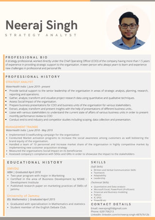 P R O F E S S I O N A L B I O
E D U C A T I O N A L H I S T O R Y
SMVDU
MBA | Graduated April 2018
Two-year program with major in Marketing
Certified in the area of Business Development by MSME -
Development Institute
Published research paper on marketing practices of SMEs of
Jammu
University of Jammu
BSc Mathematics | Graduated April 2015
Graduated with specialization in Mathematics and statistics
Student member of the English Debate Club.
Neeraj SinghS T R A T E G Y A N A L Y S T
A strategy professional, worked directly under the Chief Operating Officer (COO) of the company having more than 1.5 years
of experience in providing strategic support to the organisation. A keen person who always yearn to learn and experience
new challenges in professional and personal life
P R O F E S S I O N A L H I S T O R Y
WaterHealth India | June 2019 - present
MANAGEMENT TRAINEE
WaterHealth India | June 2018 - May 2019
Implemented Crowdfunding campaign for the organisation
Conducted Market activation programs to increase the social awareness among customers as well bolstering the
brand equity of the organisation.
Handled a team of 10 personnel and increase market share of the organisation in highly competitive market by
implementing new customer acquisition strategy
Measured the organisations Social Impact on its beneficiaries
Assessed company's compliance with SDGs and GRIs in order to showcase the impact to the stakeholders
STRATEGY ANALYST
Provide tactical support to the senior leadership of the organisation in areas of strategic analysis, planning, research,
reporting and operations.
Gather, analyze, transform and visualize project research data using quantitative and qualitative techniques.
Assess Social Impact of the organisation.
Prepare business presentations for COO and business units of the organisation for various stakeholders.
Extract, analyse, transform and present insights with the help of presentations of different business units..
Liaise with various stakeholders to understand the current state of affairs of various business units in order to present
monthly performance review to COO
Conduct end to end industry and competitor studies including scoping, data collection and presentation.
S K I L L S
(Soft Skills)
C O N T A C T D E T A I L S
Email: neerajsng05@gmail.com
Phone: 6281706213
LinkedIn: linkedin.com/in/neeraj-singh-487b7b12b
Written and Verbal Communication Skills
Teamwork
Adaptability
Leadership
(Technical Skills)
Quantitative and Data analysis
Microsoft Excel, PowerPoint (Proficient)
Financial and Business modeling
Python
R, SPSS
PowerBI etc
Data Analysis, Survey, Quantitative, Qualitative, PowerBI, Tableau, R, Statistic, Data science, Marketing, Analytics, SEO, SEM,
Research
 