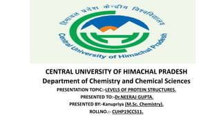 CENTRAL UNIVERSITY OF HIMACHAL PRADESH
Department of Chemistry and Chemical Sciences
PRESENTATION TOPIC:-LEVELS OF PROTEIN STRUCTURES.
PRESENTED TO:-Dr.NEERAJ GUPTA.
PRESENTED BY:-Kanupriya (M.Sc. Chemistry).
ROLLNO.:- CUHP19CCS11.
 