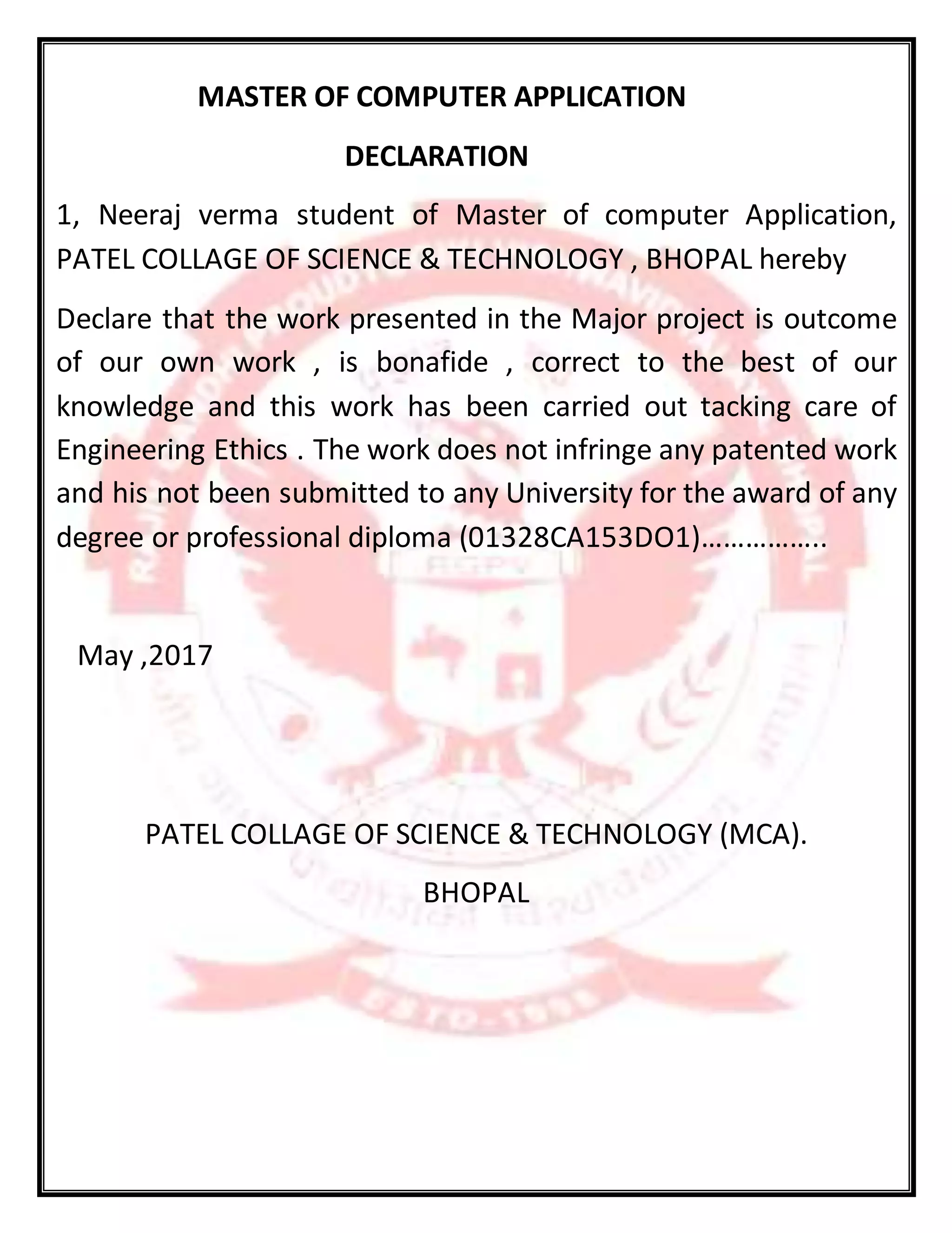MASTER OF COMPUTER APPLICATION
DECLARATION
1, Neeraj verma student of Master of computer Application,
PATEL COLLAGE OF SCIENCE & TECHNOLOGY , BHOPAL hereby
Declare that the work presented in the Major project is outcome
of our own work , is bonafide , correct to the best of our
knowledge and this work has been carried out tacking care of
Engineering Ethics . The work does not infringe any patented work
and his not been submitted to any University for the award of any
degree or professional diploma (01328CA153DO1)……………..
May ,2017
PATEL COLLAGE OF SCIENCE & TECHNOLOGY (MCA).
BHOPAL
 