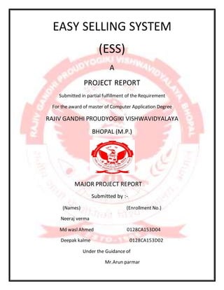 EASY SELLING SYSTEM
(ESS)
A
PROJECT REPORT
Submitted in partial fulfillment of the Requirement
For the award of master of Computer Application Degree
RAJIV GANDHI PROUDYOGIKI VISHWAVIDYALAYA
BHOPAL (M.P.)
MAJOR PROJECT REPORT
Submitted by :-
(Names) (Enrollment No.)
Neeraj verma
Md wasl Ahmed 0128CA153D04
Deepak kalme 0128CA153D02
Under the Guidance of
Mr.Arun parmar
 