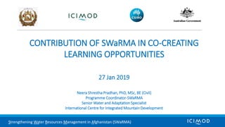 CONTRIBUTION OF SWaRMA IN CO-CREATING
LEARNING OPPORTUNITIES
27 Jan 2019
Neera Shrestha Pradhan, PhD, MSc, BE (Civil)
Programme Coordinator-SWaRMA
Senior Water and Adaptation Specialist
International Centre for Integrated Mountain Development
Strengthening Water Resources Management in Afghanistan (SWaRMA)
 