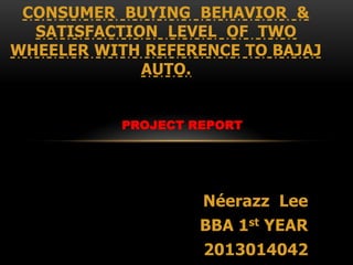 PROJECT REPORT
Néerazz Lee
BBA 1st YEAR
2013014042
CONSUMER BUYING BEHAVIOR &
SATISFACTION LEVEL OF TWO
WHEELER WITH REFERENCE TO BAJAJ
AUTO.
 