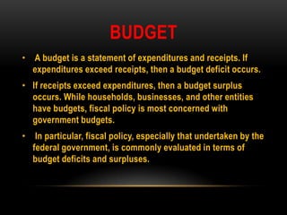 BUDGET
• A budget is a statement of expenditures and receipts. If
expenditures exceed receipts, then a budget deficit occurs.
• If receipts exceed expenditures, then a budget surplus
occurs. While households, businesses, and other entities
have budgets, fiscal policy is most concerned with
government budgets.
• In particular, fiscal policy, especially that undertaken by the
federal government, is commonly evaluated in terms of
budget deficits and surpluses.
 