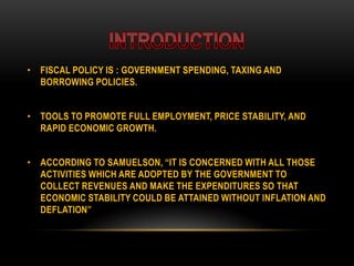 • FISCAL POLICY IS : GOVERNMENT SPENDING, TAXING AND
BORROWING POLICIES.
• TOOLS TO PROMOTE FULL EMPLOYMENT, PRICE STABILITY, AND
RAPID ECONOMIC GROWTH.
• ACCORDING TO SAMUELSON, “IT IS CONCERNED WITH ALL THOSE
ACTIVITIES WHICH ARE ADOPTED BY THE GOVERNMENT TO
COLLECT REVENUES AND MAKE THE EXPENDITURES SO THAT
ECONOMIC STABILITY COULD BE ATTAINED WITHOUT INFLATION AND
DEFLATION”
 