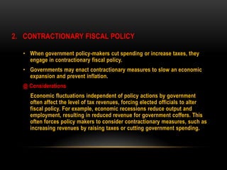 2. CONTRACTIONARY FISCAL POLICY
• When government policy-makers cut spending or increase taxes, they
engage in contractionary fiscal policy.
• Governments may enact contractionary measures to slow an economic
expansion and prevent inflation.
@ Considerations
Economic fluctuations independent of policy actions by government
often affect the level of tax revenues, forcing elected officials to alter
fiscal policy. For example, economic recessions reduce output and
employment, resulting in reduced revenue for government coffers. This
often forces policy makers to consider contractionary measures, such as
increasing revenues by raising taxes or cutting government spending.
 
