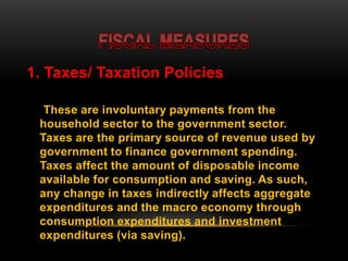 1. Taxes/ Taxation Policies
These are involuntary payments from the
household sector to the government sector.
Taxes are the primary source of revenue used by
government to finance government spending.
Taxes affect the amount of disposable income
available for consumption and saving. As such,
any change in taxes indirectly affects aggregate
expenditures and the macro economy through
consumption expenditures and investment
expenditures (via saving).
 