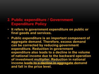 2. Public expenditure / Government
Expenditure Policy
• It refers to government expenditure on public or
final goods and services.
• Public expenditure is an important component of
aggregate demand. Therefore, excess demand
can be corrected by reducing government
expenditure. Reduction in government
expenditure also leads to a decline in the volume
of national income due to the backward operation
of investment multiplier. Reduction in national
income leads to a decline in aggregate demand
and fall in the price level.
 